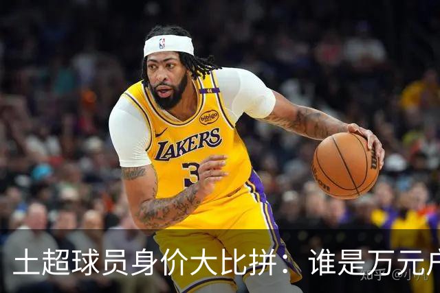 土超球员身价大比拼：谁是万元户，谁又在缩水？