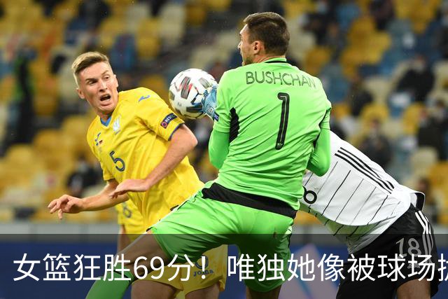 女篮狂胜69分！唯独她像被球场抛弃的“隐形人
