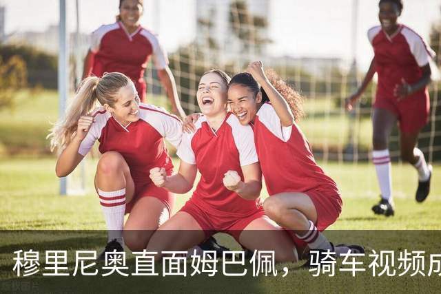 穆里尼奥直面姆巴佩，骑车视频成了“肇事现场”！