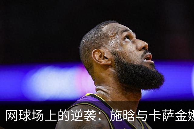 网球场上的逆袭：施晗与卡萨金娜的精彩逆转之战